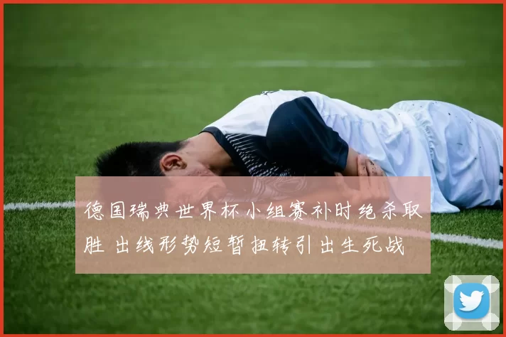 德国瑞典世界杯小组赛补时绝杀取胜 出线形势短暂扭转引出生死战