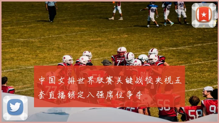 中国女排世界联赛关键战役央视五套直播锁定八强席位争夺