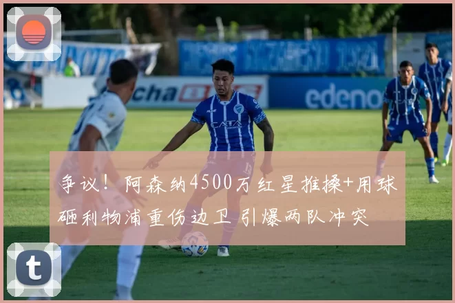 争议！阿森纳4500万红星推搡+用球砸利物浦重伤边卫 引爆两队冲突