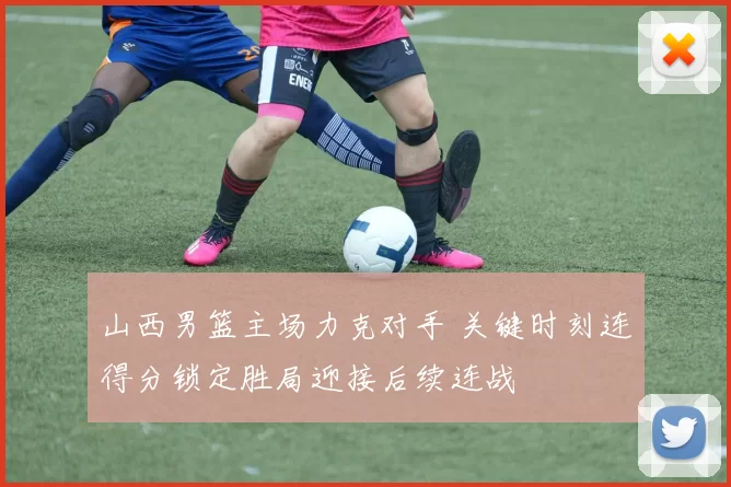 山西男篮主场力克对手 关键时刻连得分锁定胜局迎接后续连战