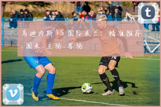 乌迪内斯 VS 国际米兰：精准推荐_国米_主场_客场