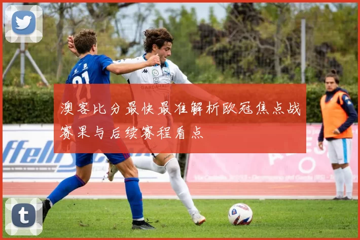 澳客比分最快最准解析欧冠焦点战赛果与后续赛程看点