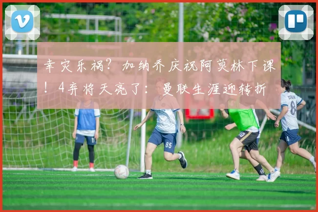 幸灾乐祸？加纳乔庆祝阿莫林下课！4弃将天亮了：曼联生涯迎转折