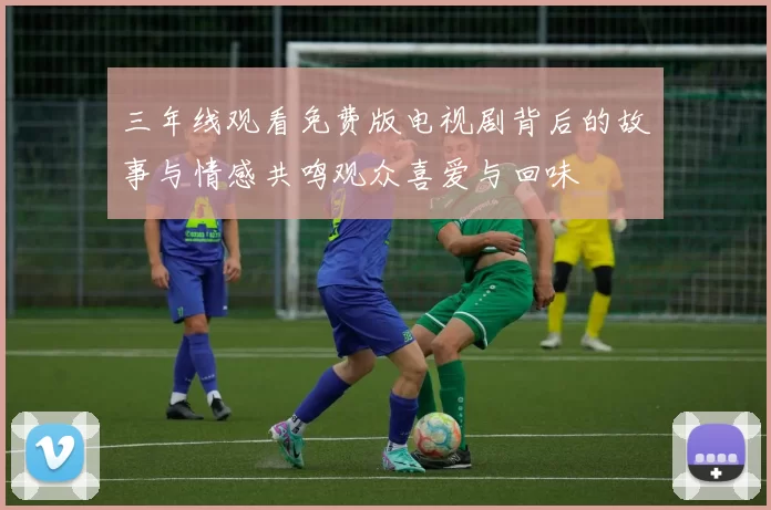 三年线观看免费版电视剧背后的故事与情感共鸣观众喜爱与回味