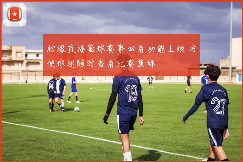 柠檬直播篮球赛事回看功能上线 方便球迷随时查看比赛集锦