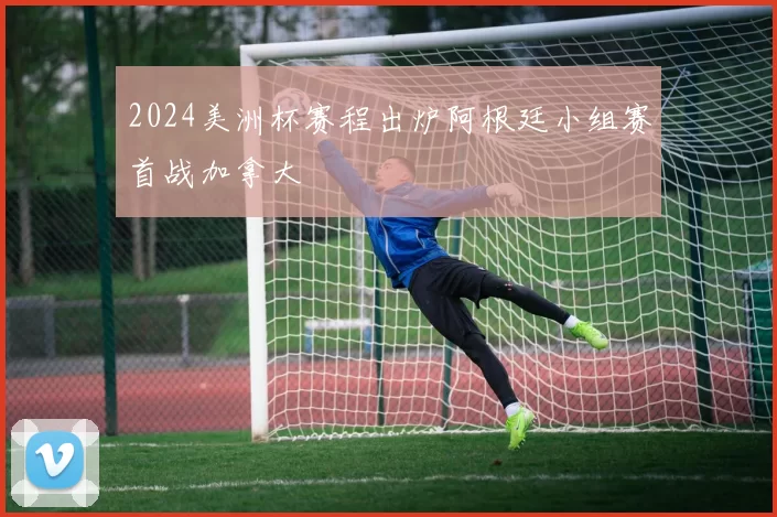 2024美洲杯赛程出炉阿根廷小组赛首战加拿大