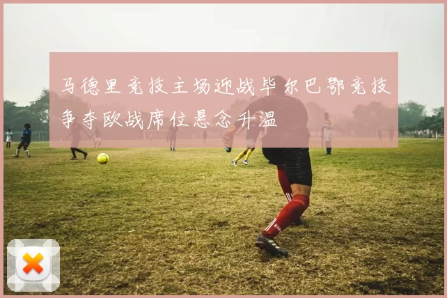 马德里竞技主场迎战毕尔巴鄂竞技争夺欧战席位悬念升温