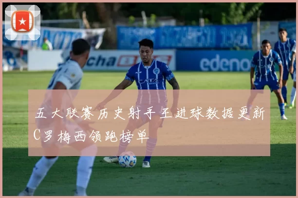 五大联赛历史射手王进球数据更新C罗梅西领跑榜单