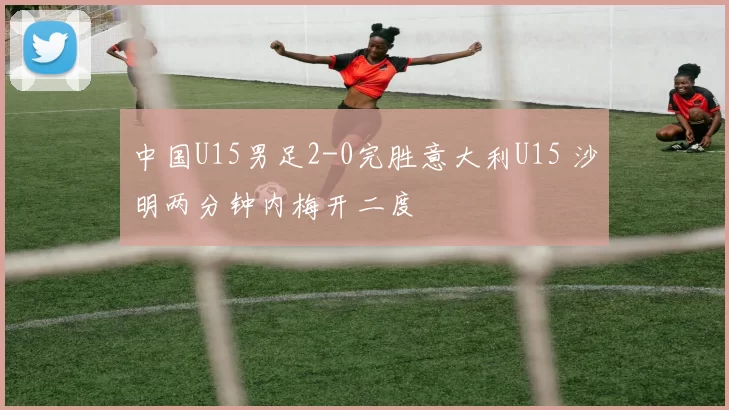 中国U15男足2-0完胜意大利U15 沙明两分钟内梅开二度