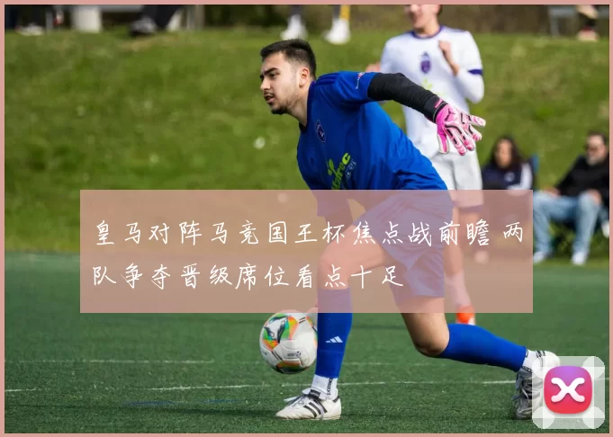 皇马对阵马竞国王杯焦点战前瞻 两队争夺晋级席位看点十足
