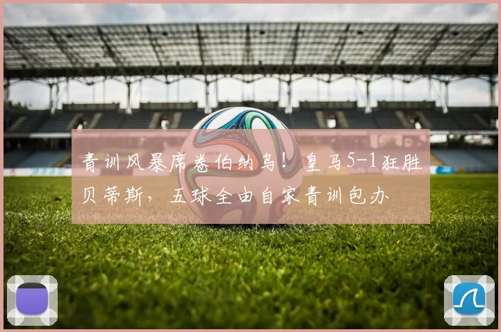 青训风暴席卷伯纳乌！皇马5-1狂胜贝蒂斯，五球全由自家青训包办