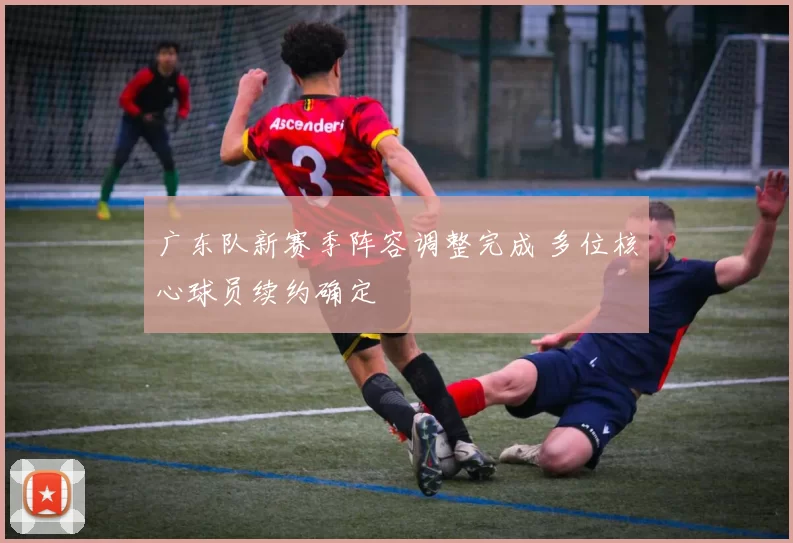 广东队新赛季阵容调整完成 多位核心球员续约确定