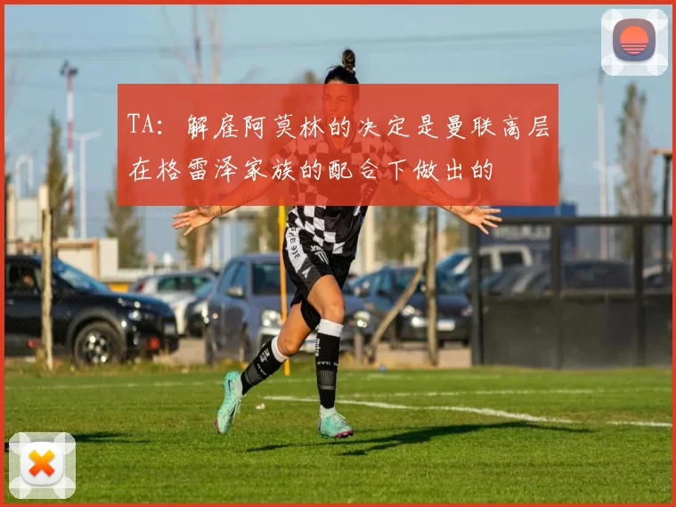 TA：解雇阿莫林的决定是曼联高层在格雷泽家族的配合下做出的