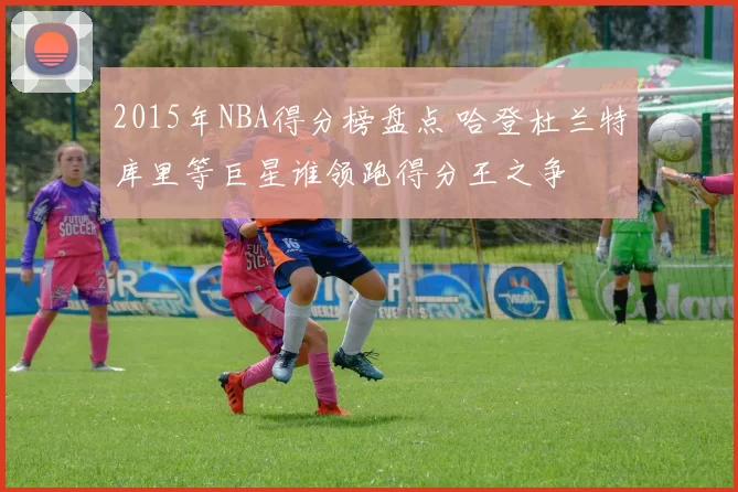 2015年NBA得分榜盘点 哈登杜兰特库里等巨星谁领跑得分王之争