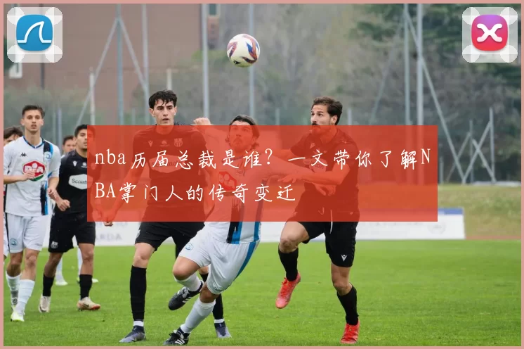 nba历届总裁是谁？一文带你了解NBA掌门人的传奇变迁