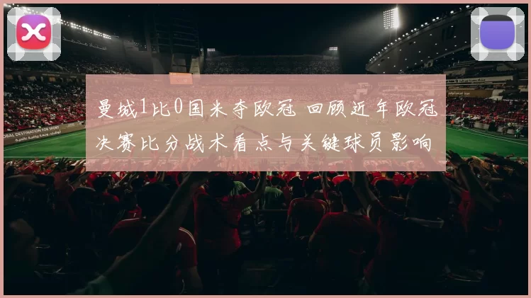 曼城1比0国米夺欧冠 回顾近年欧冠决赛比分战术看点与关键球员影响