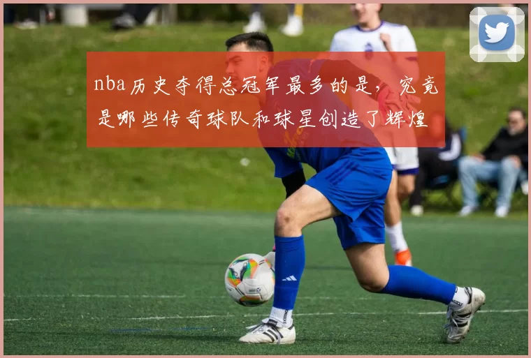 nba历史夺得总冠军最多的是，究竟是哪些传奇球队和球星创造了辉煌？