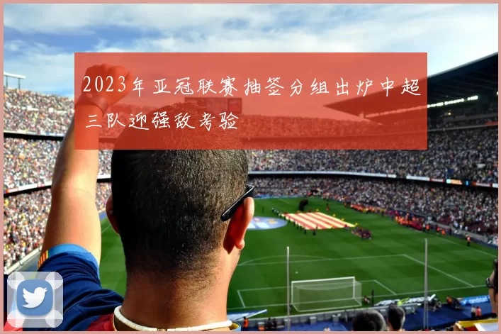 2023年亚冠联赛抽签分组出炉中超三队迎强敌考验