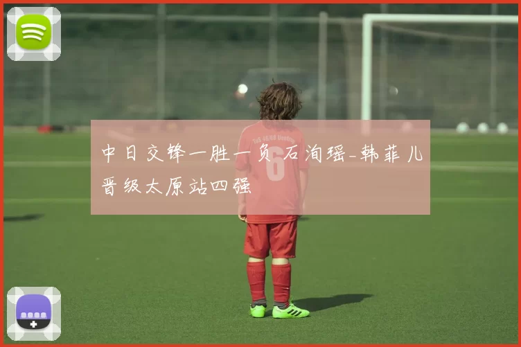 中日交锋一胜一负 石洵瑶_韩菲儿晋级太原站四强