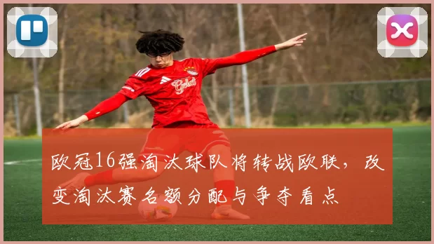 欧冠16强淘汰球队将转战欧联,改变淘汰赛名额分配与争夺看点