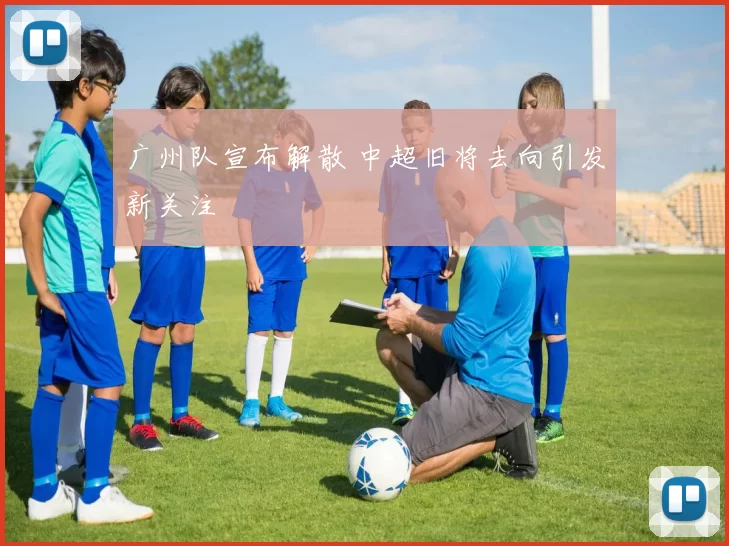 广州队宣布解散 中超旧将去向引发新关注