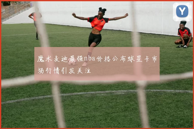 魔术麦迪最强nba价格公布球星卡市场行情引发关注
