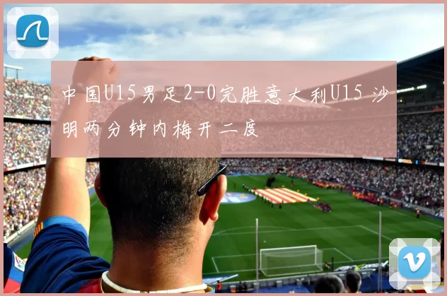 中国U15男足2-0完胜意大利U15 沙明两分钟内梅开二度