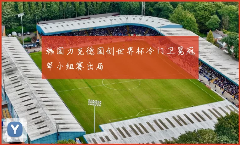 韩国力克德国创世界杯冷门卫冕冠军小组赛出局