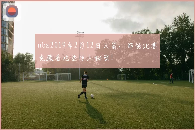 nba2019年2月12日火箭，那场比赛竟藏着这些惊人秘密！