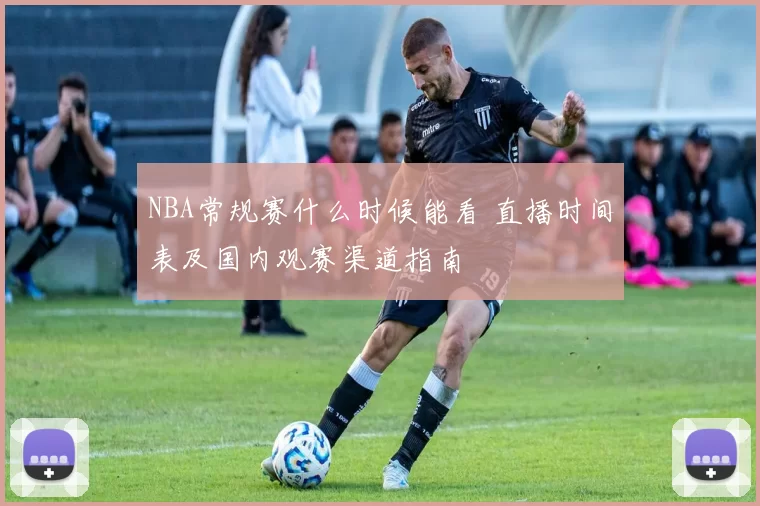 NBA常规赛什么时候能看 直播时间表及国内观赛渠道指南