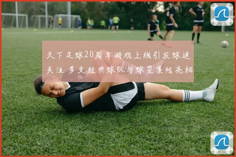 天下足球20周年游戏上线引发球迷关注 多支经典球队与球星集结亮相