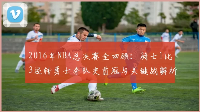 2016年NBA总决赛全回顾：骑士1比3逆转勇士夺队史首冠与关键战解析