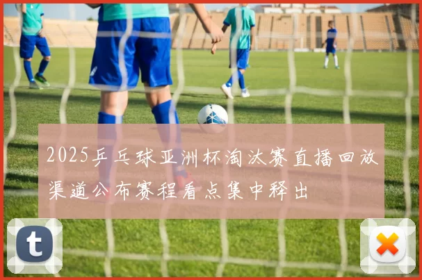 2025乒乓球亚洲杯淘汰赛直播回放渠道公布赛程看点集中释出