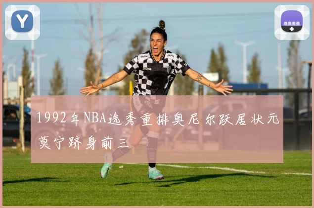 1992年NBA选秀重排奥尼尔跃居状元莫宁跻身前三