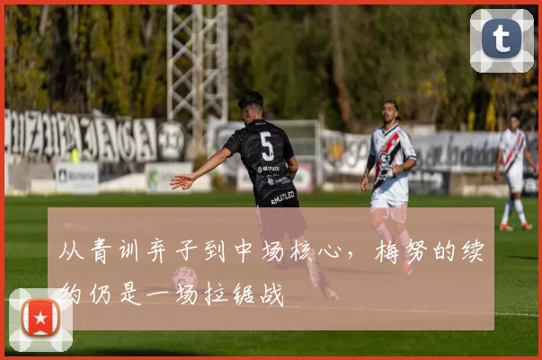 从青训弃子到中场核心，梅努的续约仍是一场拉锯战