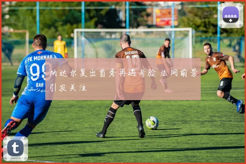 纳达尔复出首秀再遇考验 法网前景引发关注