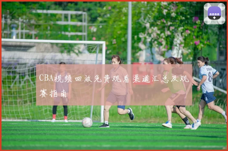 CBA视频回放免费观看渠道汇总及观赛指南