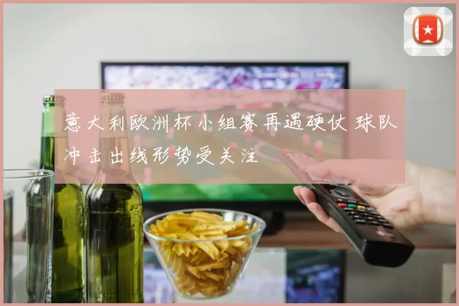 意大利欧洲杯小组赛再遇硬仗 球队冲击出线形势受关注