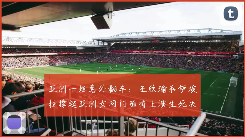 亚洲一姐意外翻车，王欣瑜和伊埃拉撑起亚洲女网门面将上演生死决