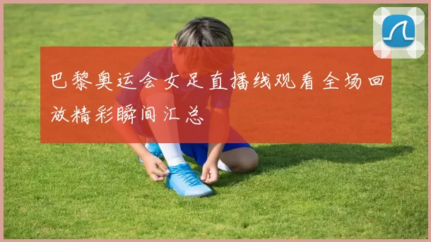 巴黎奥运会女足直播线观看全场回放精彩瞬间汇总