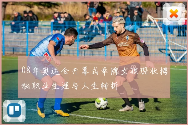 08年奥运会开幕式举牌女孩现状揭秘职业生涯与人生转折