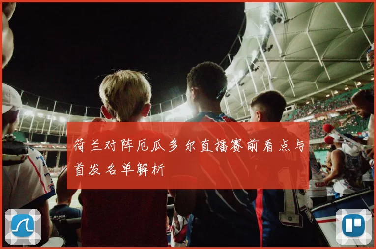 荷兰对阵厄瓜多尔直播赛前看点与首发名单解析