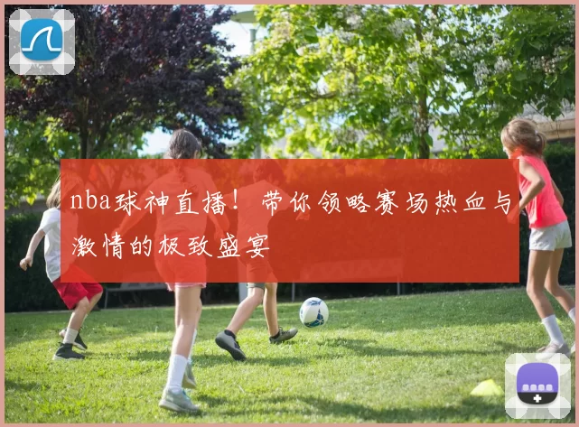 nba球神直播！带你领略赛场热血与激情的极致盛宴