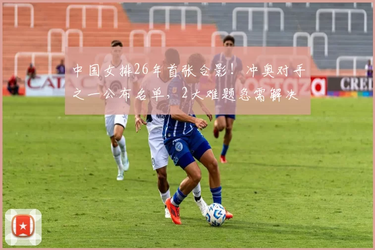 中国女排26年首张合影！冲奥对手之一公布名单，2大难题急需解决