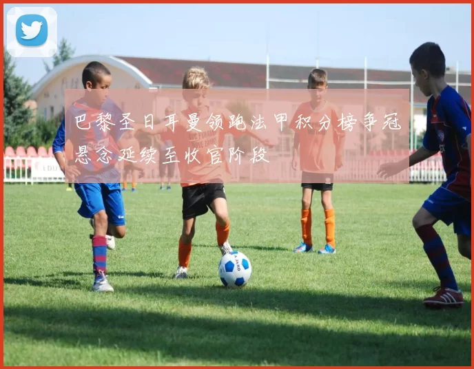 巴黎圣日耳曼领跑法甲积分榜争冠悬念延续至收官阶段