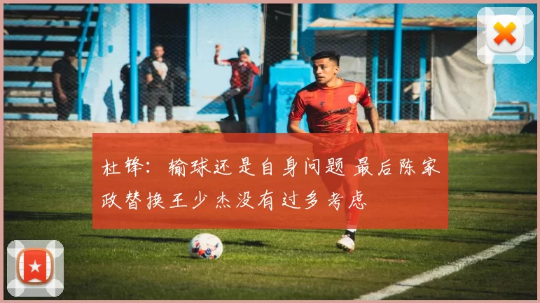 杜锋：输球还是自身问题 最后陈家政替换王少杰没有过多考虑