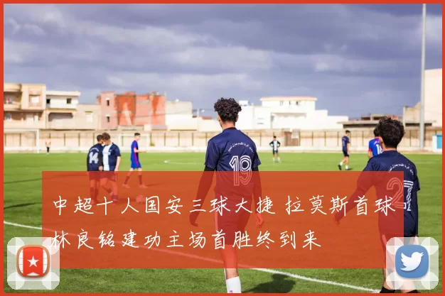 中超十人国安三球大捷 拉莫斯首球林良铭建功主场首胜终到来