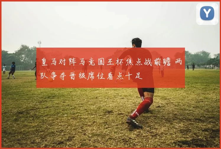 皇马对阵马竞国王杯焦点战前瞻 两队争夺晋级席位看点十足