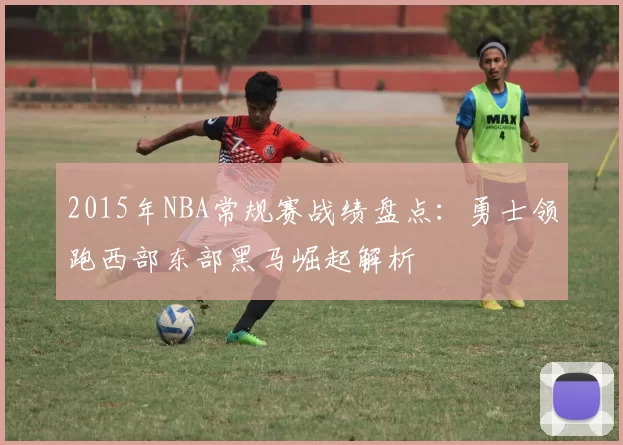 2015年NBA常规赛战绩盘点：勇士领跑西部东部黑马崛起解析