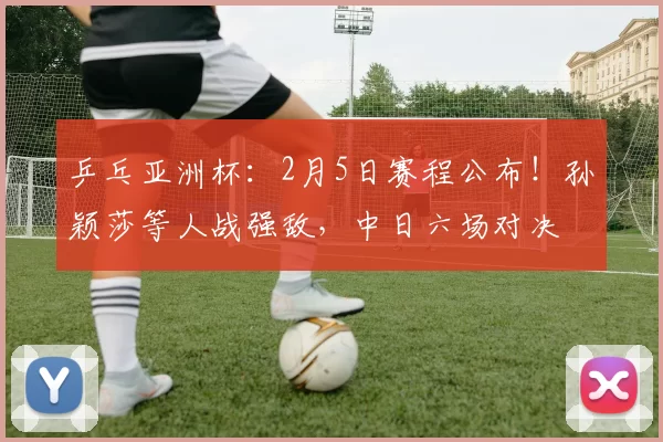 乒乓亚洲杯：2月5日赛程公布！孙颖莎等人战强敌，中日六场对决